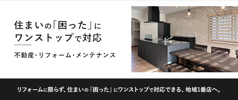 住まいの「困った」にワンストップで対応。不動産・リフォーム・メンテナンスまで対応できる地域1番店を目指します。